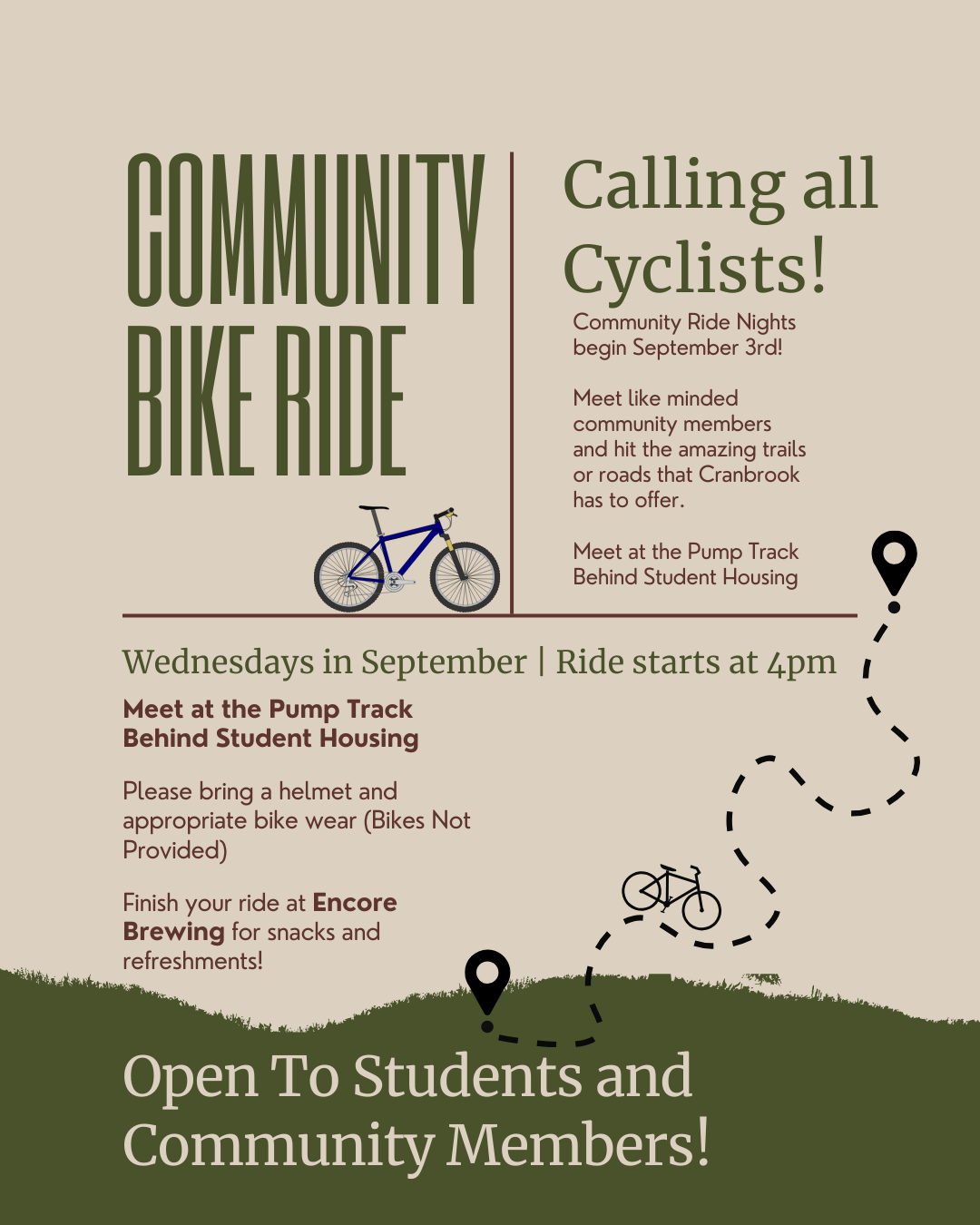 Community Bike Ride Calling all Cyclists! Community Ride Nights begin September 3rd! Meet like minded community members and hit the amazing trails or roads that Cranbrook has to offer. Meet at the Pump Track Behind Student Housing Wednesdays in September | Ride starts at 4pm Meet at the Pump Track Behind Student Housing Please bring a helmet and appropriate bike wear (Bikes Not Provided) Finish your ride at Encore Brewing for snacks and refreshments! Open To Students and Community Members!